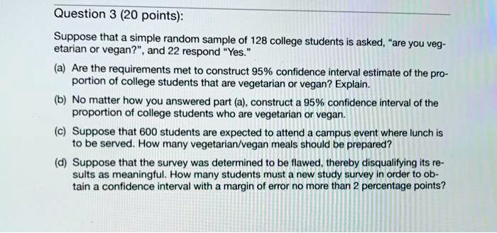 Suppose that a simple random sample of 128 college students is asked, "are you vegetarian or vegan?", and 22 respond "Yes."
(a) Are the requirements met to construct 95% confidence interval estimate of the proportion of college students that are vegetarian or vegan? Explain.
(b) No matter how you answered part (a), construct a 95% confidence interval of the proportion of college students who are vegetarian or vegan.
(c) Suppose that 600 students are expected to attend a campus event where lunch is to be served. How many vegetarian/vegan meals should be prepared?
(d) Suppose that the survey was determined to be flawed, thereby disqualifying its results as meaningful. How many students must a new study survey in order to obtain a confidence interval with a margin of error no more than 2 percentage points?
