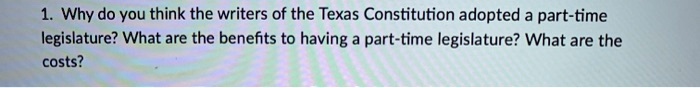 1. Why do you think the writers of the Texas Constitution adopted a part-time legislature? What are the benefits to having a part-time legislature? What are the costs?