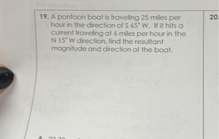 19. A pontoon boat is traveling 25 miles per hour in the direction of S 65° W. If it hits a current traveling at 6 miles per hour in the N 15° W direction, find the resultant magnitude and direction of the boat.