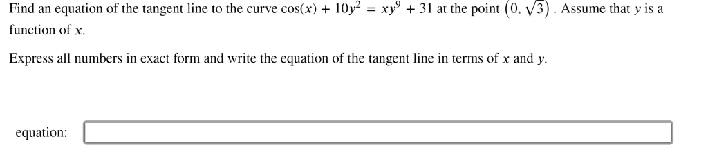 Find an equation of the tangent line to the curve cos(x) + 10y² = xy? + 31 at the point (0, ?3). Assume that y is a function of x.
Express all numbers in exact form and write the equation of the tangent line in terms of x and y.
equation: