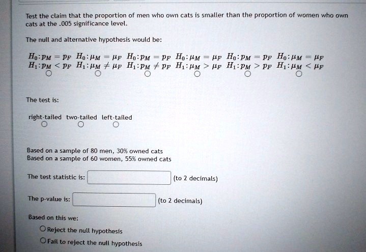 Test the claim that the proportion of men who own cats is smaller than the proportion of women who own cats at the .005 significance level. The null and alternative hypothesis would be: H0:pM = pF H0:?M = ?F H0:pM = pF H0:?M = ?F H0:pM = pF H0:?M = ?F H1:pM < pF H1:?M ? ?F H1:pM ? pF H1:?M > ?F H1:pM > pF H1:?M < ?F The test is: right-tailed two-tailed left-tailed Based on a sample of 80 men, 30% owned cats Based on a sample of 60 women, 55% owned cats The test statistic is: (to 2 decimals) The p-value is: (to 2 decimals) Based on this we: Reject the null hypothesis Fail to reject the null hypothesis