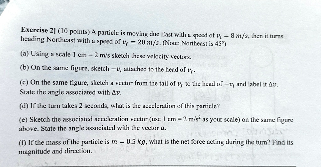 exercise 2 10 points a particle is moving due east with a speed of vi 8 ms then it turns heading northeast with a speed of vf 20 ms note northeast is 45 a using a scale 1 cm 2 ms sketch th 27832