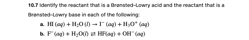 10.7 Identify the reactant that is a Br   oslash;nsted   ndash;Lowry acid and the reactant that is a
Br   oslash;nsted   ndash;Lowry base in each of the following:
a. HI (aq) + H2O (l)    rarr; I   minus; (aq) + H3O+ (aq)
b. F   minus; (aq) + H2O(l)    rightleftharpoons; HF(aq) + OH   minus; (aq)