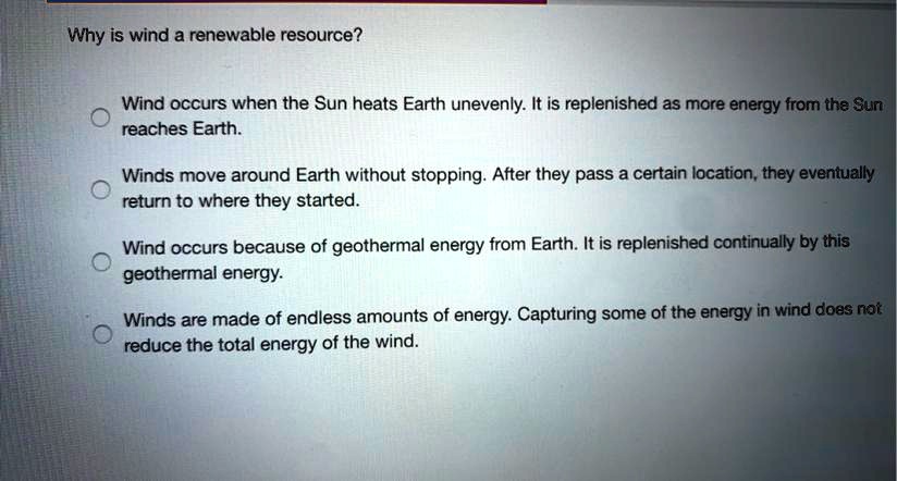 Why is wind a renewable resource?
Wind occurs when the Sun heats Earth unevenly. It is replenished as more energy from the Sun
reaches Earth.
Winds move around Earth without stopping. After they pass a certain location, they eventually
return to where they started.
Wind occurs because of geothermal energy from Earth. It is replenished continually by this
geothermal energy.
Winds are made of endless amounts of energy. Capturing some of the energy in wind does not
reduce the total energy of the wind.