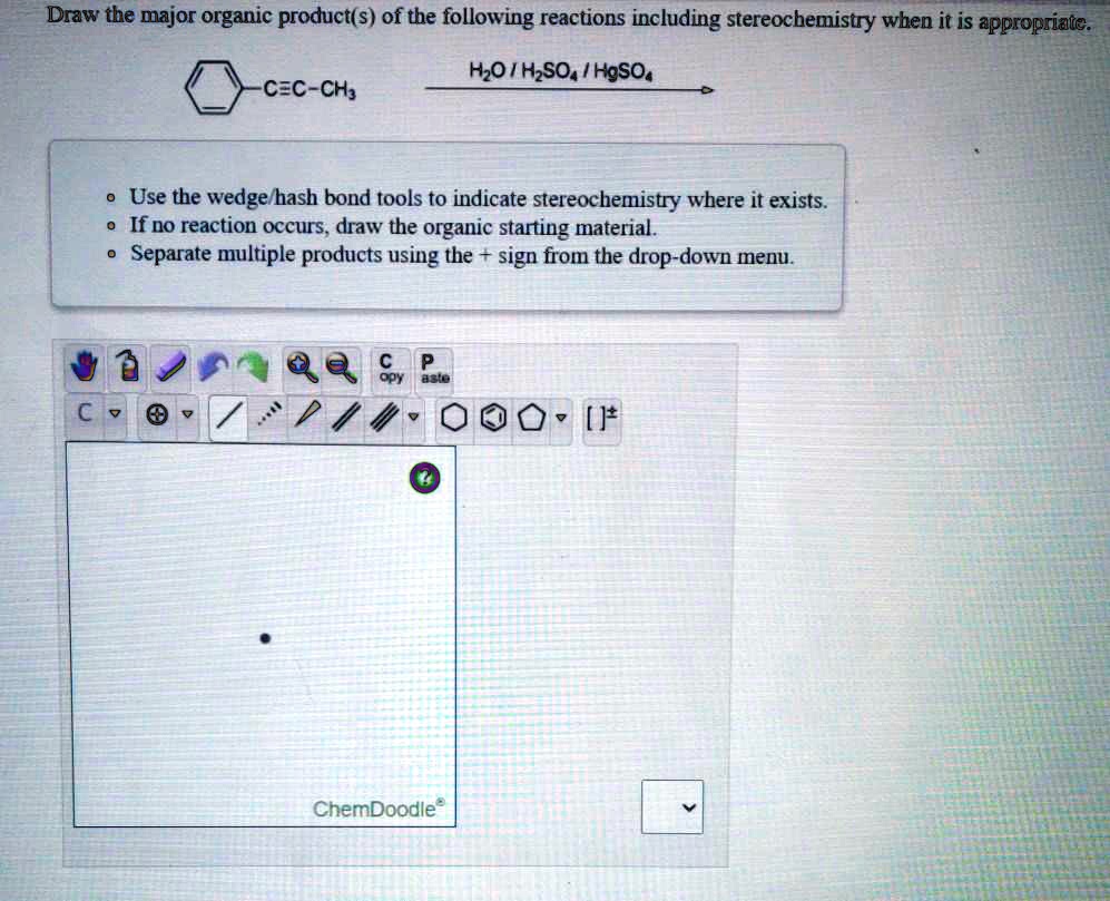 Draw the major organic product(s) of the following reactions including stereochemistry when it is appropriate.
Ph-C?C-CH3
H2O / H2SO4 / HgSO4
• Use the wedge/hash bond tools to indicate stereochemistry where it exists.
• If no reaction occurs, draw the organic starting material.
• Separate multiple products using the + sign from the drop-down menu.