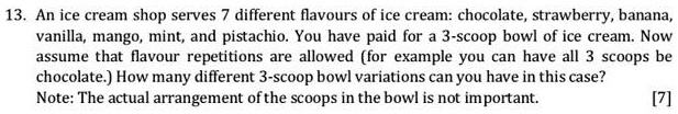 13. An ice cream shop serves 7 different flavours of ice cream: chocolate, strawberry, banana, vanilla, mango, mint, and pistachio. You have paid for a 3-scoop bowl of ice cream. Now assume that flavour repetitions are allowed (for example you can have all 3 scoops be chocolate.) How many different 3-scoop bowl variations can you have in this case?
Note: The actual arrangement of the scoops in the bowl is not important.