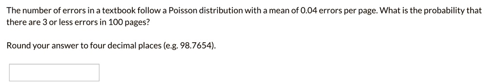 The number of errors in a textbook follow a Poisson distribution with a mean of 0.04 errors per page. What is the probability that there are 3 or less errors in 100 pages?

Round your answer to four decimal places (e.g. 98.7654).