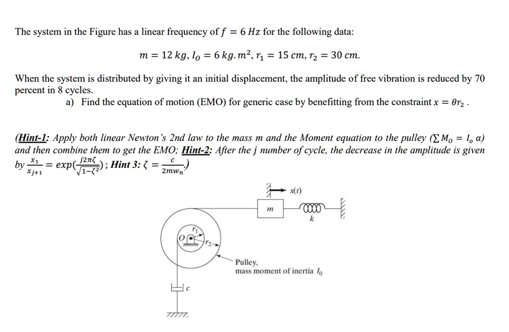The system in the Figure has a linear frequency of f = 6  Hz for the following data:
m = 12  kg, Io = 6  kg. m^2, r1 = 15  cm, r2 = 30  cm.
When the system is distributed by giving it an initial displacement, the amplitude of free vibration is reduced by 70
percent in 8 cycles.
a) Find the equation of motion (EMO) for generic case by benefitting from the constraint x = θ r2.
(Hint-1: Apply both linear Newton's 2nd law to the mass m and the Moment equation to the pulley (∑ Mo = Io α)
and then combine them to get the EMO; Hint-2: After the j number of cycle, the decrease in the amplitude is given
by (xj+1)/(xj) = ((j 2πζ)/(√(1-ζ^2))); Hint 3: ζ = (c)/(2mwn))