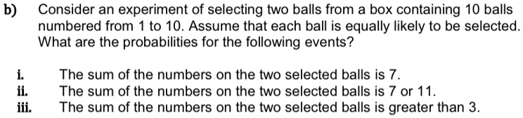 b) Consider an experiment of selecting two balls from a box containing 10 balls numbered from 1 to 10. Assume that each ball is equally likely to be selected. What are the probabilities for the following events?
i. The sum of the numbers on the two selected balls is 7.
ii. The sum of the numbers on the two selected balls is 7 or 11.
iii. The sum of the numbers on the two selected balls is greater than 3.