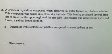 2. A colorless crystalline compound when dissolved in water formed a colorless solution. This compound was heated in a clean, dry test tube. This heating produced several droplets of water on the upper region of the test tube. The residue was dissolved in water and formed a yellow-brown solution.
a. Determine if this colorless crystalline compound is a true hydrate or not.
b. Give reasons.