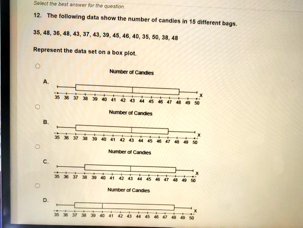 Select the best answer for the question.
12. The following data show the number of candies in 15 different bags.
35, 48, 36, 48, 43, 37, 43, 39, 45, 46, 40, 35, 50, 38, 48
Represent the data set on a box plot.
Number of Candies
A.
B.
C.
D.
X
35 36 37 38 39 40 41 42 43 44 45 46 47 48 49 50
Number of Candies
+
+
35 36 37 38 39 40 41 42 43 44 45 46 47 48 49 50
Number of Candies
X
X
+
35 36 37 38 39 40 41 42 43 44 45 46 47 48 49 50
+
Number of Candies
X
35 36 37 38 39 40 41 42 43 44 45 46 47 48 49 50