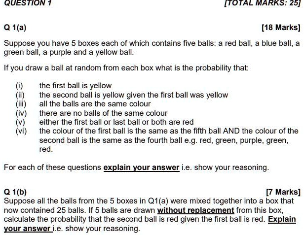 Q 1(a)
[18 Marks]
Suppose you have 5 boxes each of which contains five balls: a red ball, a blue ball, a green ball, a purple and a yellow ball.
If you draw a ball at random from each box what is the probability that:
(i) the first ball is yellow
(ii) the second ball is yellow given the first ball was yellow
(iii) all the balls are the same colour
(iv) there are no balls of the same colour
(v) either the first ball or last ball or both are red
(vi) the colour of the first ball is the same as the fifth ball AND the colour of the second ball is the same as the fourth ball e.g. red, green, purple, green, red.
For each of these questions explain your answer i.e. show your reasoning.
Q 1(b)
[7 Marks]
Suppose all the balls from the 5 boxes in Q1(a) were mixed together into a box that now contained 25 balls. If 5 balls are drawn without replacement from this box, calculate the probability that the second ball is red given the first ball is red. Explain your answer i.e. show your reasoning.