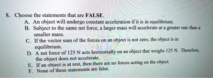 8. Choose the statements that are FALSE.
A. An object will undergo constant acceleration if it is in equilibrium.
B. Subject to the same net force, a larger mass will accelerate at a greater rate than a
smaller mass.
C. If the vector sum of the forces on an object is not zero, the object is in
equilibrium.
D. A net force of 125 N acts horizontally on an object that weighs 125 N. Therefore,
the object does not accelerate.
E. If an object is at rest, then there are no forces acting on the object.
F. None of these statements are false.