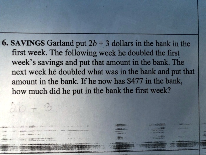6. SAVINGS Garland put 2b + 3 dollars in the bank in the first week. The following week he doubled the first week's savings and put that amount in the bank. The next week he doubled what was in the bank and put that amount in the bank. If he now has 477 in the bank, how much did he put in the bank the first week?