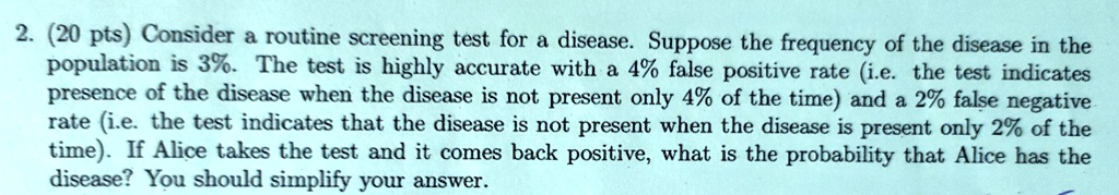 2. (20 pts) Consider a routine screening test for a disease. Suppose the frequency of the disease in the population is 3%. The test is highly accurate with a 4% false positive rate (i.e. the test indicates presence of the disease when the disease is not present only 4% of the time) and a 2% false negative rate (i.e. the test indicates that the disease is not present when the disease is present only 2% of the time). If Alice takes the test and it comes back positive, what is the probability that Alice has the disease? You should simplify your answer.