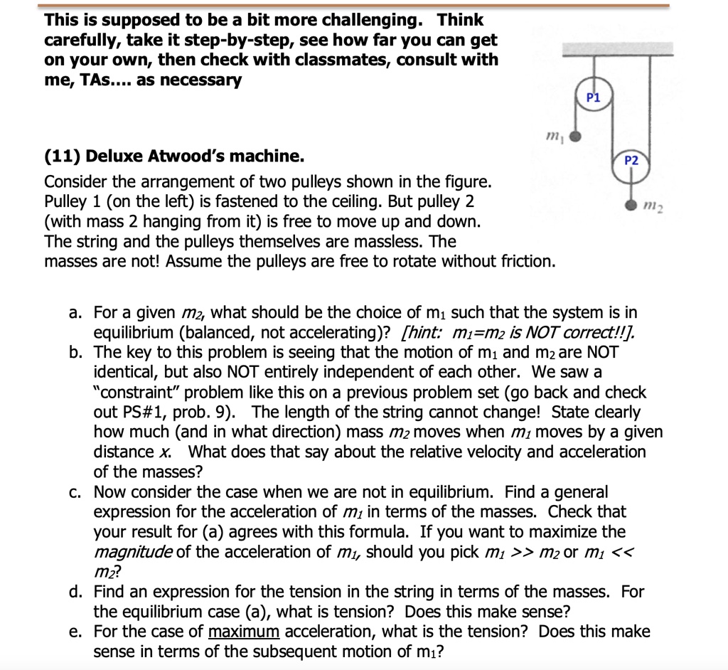 This is supposed to be a bit more challenging. Think carefully, take it step-by-step, see how far you can get on your own, then check with classmates, consult with me, TAs.... as necessary

(11) Deluxe Atwood's machine.
Consider the arrangement of two pulleys shown in the figure. Pulley 1 (on the left) is fastened to the ceiling. But pulley 2 (with mass 2 hanging from it) is free to move up and down. The string and the pulleys themselves are massless. The masses are not! Assume the pulleys are free to rotate without friction.

a. For a given m2, what should be the choice of m1 such that the system is in equilibrium (balanced, not accelerating)? [hint: m1=m2 is NOT correct!!]
b. The key to this problem is seeing that the motion of m1 and m2 are NOT identical, but also NOT entirely independent of each other. We saw a "constraint" problem like this on a previous problem set (go back and check out PS#1, prob. 9). The length of the string cannot change! State clearly how much (and in what direction) mass m2 moves when m1 moves by a given distance x. What does that say about the relative velocity and acceleration of the masses?
c. Now consider the case when we are not in equilibrium. Find a general expression for the acceleration of m1 in terms of the masses. Check that your result for (a) agrees with this formula. If you want to maximize the magnitude of the acceleration of m1, should you pick m1 >> m2 or m1 << m2?
d. Find an expression for the tension in the string in terms of the masses. For the equilibrium case (a), what is the tension? Does this make sense?
e. For the case of maximum acceleration, what is the tension? Does this make sense in terms of the subsequent motion of m1?