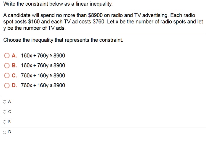 Write the constraint below as a linear inequality.

A candidate will spend no more than 8900 on radio and TV advertising. Each radio spot costs160 and each TV ad costs 760. Let x be the number of radio spots and let y be the number of TV ads.

Choose the inequality that represents the constraint.

A. 160x + 760y ? 8900
B. 160x + 760y ? 8900
C. 760x + 160y ? 8900
D. 760x + 160y ? 8900