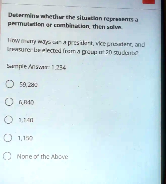 Determine whether the situation represents a permutation or combination, then solve.
How many ways can a president, vice president, and treasurer be elected from a group of 20 students?
Sample Answer: 1,234
59,280
6,840
1,140
1,150
None of the Above