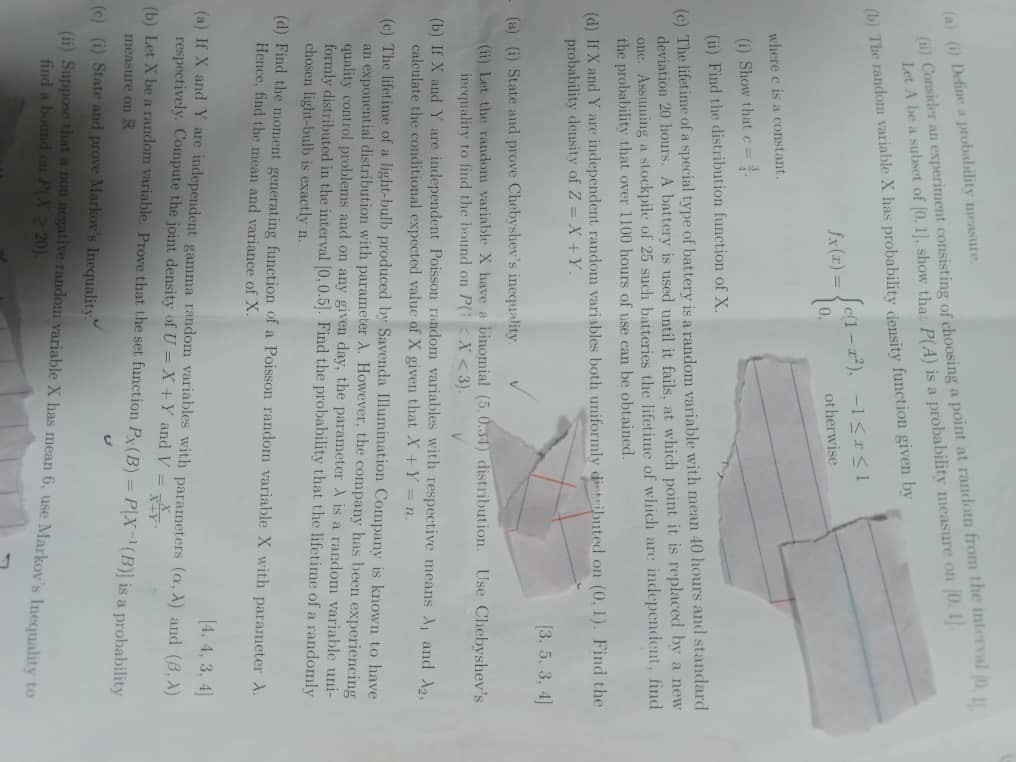 (a) (i) Define a probability measure.
(ii) Consider an experiment consisting of choosing a point at random from the interval [0, 1]. Let A be a subset of [0, 1], show that P(A) is a probability measure on [0, 1].
(b) The random variable X has probability density function given by
fX(x) = 
c(1 - x^2), -1 ? x ? 1
0, otherwise
where c is a constant.
(i) Show that c = 3/4.
(ii) Find the distribution function of X.
(c) The lifetime of a special type of battery is a random variable with mean 40 hours and standard deviation 20 hours. A battery is used until it fails, at which point it is replaced by a new one. Assuming a stockpile of 25 such batteries the lifetime of which are independent, find the probability that over 1100 hours of use can be obtained.
(d) If X and Y are independent random variables both uniformly distributed on (0, 1). Find the probability density of Z = X + Y.
[3, 5, 3, 4]
(a) (i) State and prove Chebyshev's inequality.
(ii) Let the random variable X have a binomial (5, 0.34) distribution. Use Chebyshev's inequality to find the bound on P(|X - ?| < 3).
(b) If X and Y are independent Poisson random variables with respective means ?1 and ?2, calculate the conditional expected value of X given that X + Y = n.
(c) The lifetime of a light-bulb produced by Savenda Illumination Company is known to have an exponential distribution with parameter ?. However, the company has been experiencing quality control problems and on any given day, the parameter ? is a random variable uniformly distributed in the interval [0, 0.5]. Find the probability that the lifetime of a randomly chosen light-bulb is exactly n.
(d) Find the moment generating function of a Poisson random variable X with parameter ?. Hence, find the mean and variance of X.
[4, 4, 3, 4]
(a) If X and Y are independent gamma random variables with parameters (?, ?) and (?, ?) respectively. Compute the joint density of U = X + Y and V = X/(X+Y).
(b) Let X be a random variable. Prove that the set function PX(B) = P[X^-1(B)] is a probability measure on R.
(c) (i) State and prove Markov's Inequality.
(ii) Suppose that a non negative random variable X has mean 6, use Markov's Inequality to find a bound on P(X ? 20).