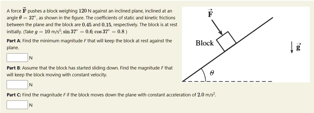 A force F pushes a block weighing 120 N against an inclined plane, inclined at an angle ? = 37°, as shown in the figure. The coefficients of static and kinetic frictions between the plane and the block are 0.45 and 0.15, respectively. The block is at rest initially. (Take g = 10 m/s²; sin 37° = 0.6; cos 37° = 0.8)
Part A: Find the minimum magnitude F that will keep the block at rest against the plane.
N
Part B: Assume that the block has started sliding down. Find the magnitude F that will keep the block moving with constant velocity.
N
Part C: Find the magnitude F if the block moves down the plane with constant acceleration of 2.0 m/s².
N