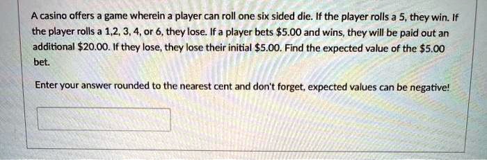 A casino offers a game wherein a player can roll one six sided die. If the player rolls a 5, they win. If the player rolls a 1,2, 3, 4, or 6, they lose. If a player bets 5.00 and wins, they will be paid out an additional20.00. If they lose, they lose their initial 5.00. Find the expected value of the5.00 bet.

Enter your answer rounded to the nearest cent and don't forget, expected values can be negative!