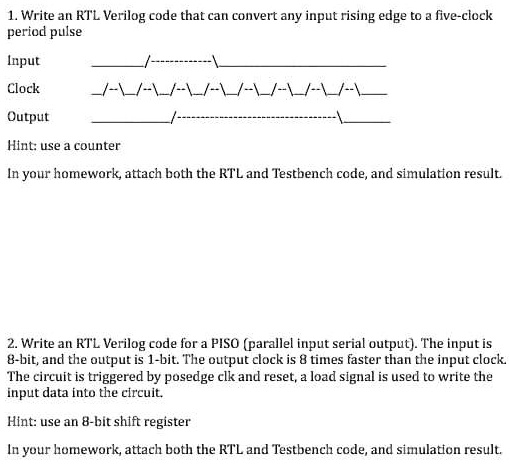 1. Write an RTL Verilog code that can convert any input rising edge to a five-clock
period pulse
Input
Clock
Output
Hint: use a counter
In your homework, attach both the RTL and Testbench code, and simulation result.
2. Write an RTL Verilog code for a PISO (parallel input serial output). The input is
8-bit, and the output is 1-bit. The output clock is 8 times faster than the input clock.
The circuit is triggered by posedge clk and reset, a load signal is used to write the
input data into the circuit.
Hint: use an 8-bit shift register
In your homework, attach both the RTL and Testbench code, and simulation result.