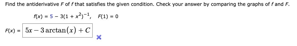 Find the antiderivative F of f that satisfies the given condition. Check your answer by comparing the graphs of f and F.

f(x) = 5 - 3(1 + x^2)^-1, F(1) = 0

F(x) = 5x - 3 arctan(x) + C