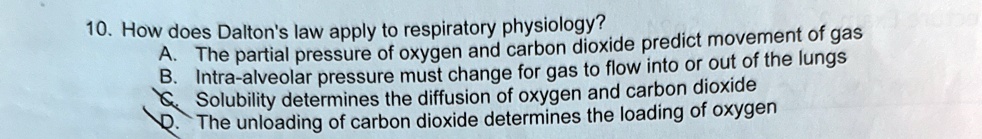 10. How does Dalton's law apply to respiratory physiology?
A. The partial pressure of oxygen and carbon dioxide predict movement of gas
B. Intra-alveolar pressure must change for gas to flow into or out of the lungs
C. Solubility determines the diffusion of oxygen and carbon dioxide
D. The unloading of carbon dioxide determines the loading of oxygen