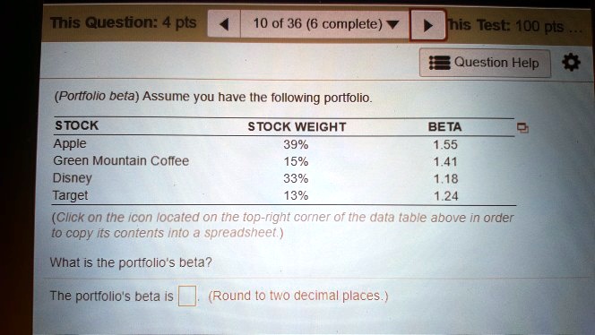 This Question: 4 pts
10 of 36 (6 complete)
This Test: 100 pts
Question Help
(Portfolio beta) Assume you have the following portfolio.
STOCK
Apple
Green Mountain Coffee
Disney
Target
STOCK WEIGHT
39%
15%
33%
13%
BETA
1.55
1.41
1.18
1.24
(Click on the icon located on the top-right corner of the data table above in order
to copy its contents into a spreadsheet.)
What is the portfolio's beta?
The portfolio's beta is (Round to two decimal places.)