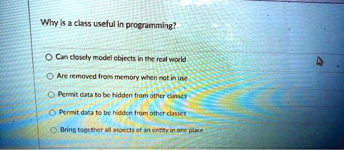 Why is a class useful in programming?
Can closely model objects in the real world
Are removed from memory when not in use
Permit data to be hidden from other classes
Permit data to be hidden from other classes
Bring together all aspects of an entity in one place
