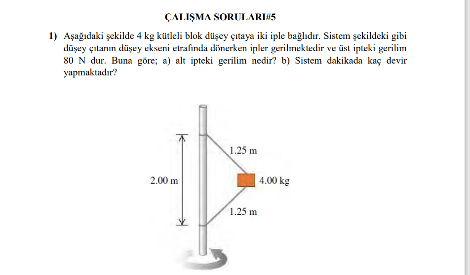 ÇALI?MA SORULARI #5
1) A?a??daki ?ekilde 4 kg kütleli blok dü?ey ç?taya iki iple ba?l?d?r. Sistem ?ekildeki gibi dü?ey ç?tan?n dü?ey ekseni etraf?nda dönerken ipler gerilmektedir ve üst ipteki gerilim 80 N'dur. Buna göre; a) alt ipteki gerilim nedir? b) Sistem dakikada kaç devir yapmaktad?r?