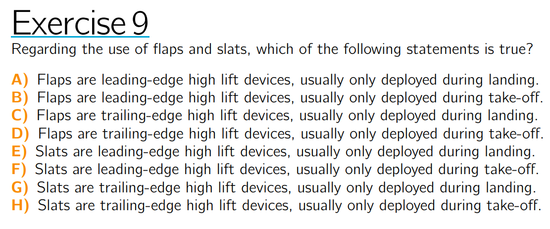 Exercise 9
Regarding the use of flaps and slats, which of the following statements is true?
A) Flaps are leading-edge high lift devices, usually only deployed during landing.
B) Flaps are leading-edge high lift devices, usually only deployed during take-off.
C) Flaps are trailing-edge high lift devices, usually only deployed during landing.
D) Flaps are trailing-edge high lift devices, usually only deployed during take-off.
E) Slats are leading-edge high lift devices, usually only deployed during landing.
F) Slats are leading-edge high lift devices, usually only deployed during take-off.
G) Slats are trailing-edge high lift devices, usually only deployed during landing.
H) Slats are trailing-edge high lift devices, usually only deployed during take-off.