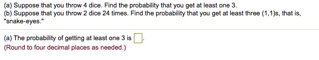 (a) Suppose that you throw 4 dice. Find the probability that you get at least one 3.
(b) Suppose that you throw 2 dice 24 times. Find the probability that you get at least three (1,1)s, that is, "snake-eyes."

(a) The probability of getting at least one 3 is .
(Round to four decimal places as needed.)