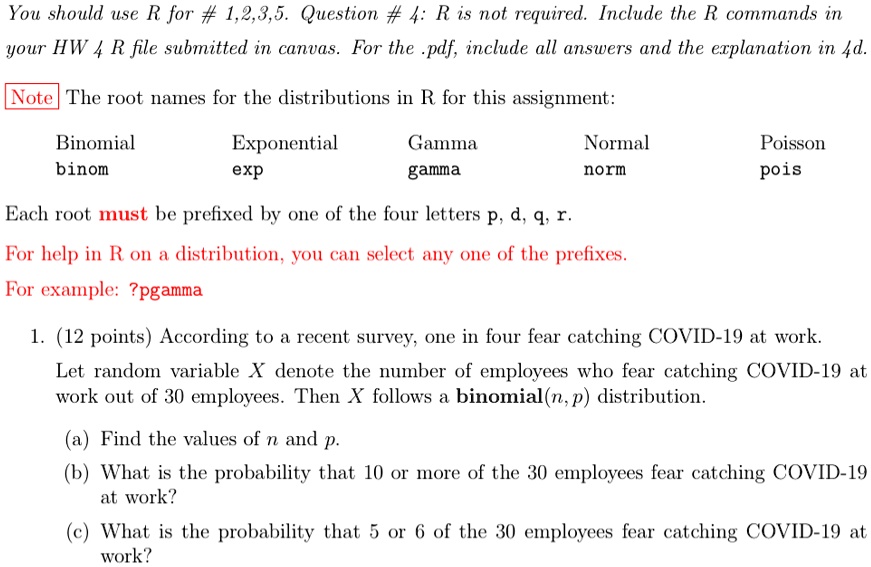You should use R for # 1,2,3,5. Question #4: R is not required. Include the R commands in
your HW 4 R file submitted in canvas. For the .pdf, include all answers and the explanation in 4d.
Note The root names for the distributions in R for this assignment:
Binomial
binom
Exponential
exp
Gamma
gamma
Normal
norm
Poisson
pois
Each root must be prefixed by one of the four letters p, d, q, r.
For help in R on a distribution, you can select any one of the prefixes.
For example: ?pgamma
1. (12 points) According to a recent survey, one in four fear catching COVID-19 at work.
Let random variable X denote the number of employees who fear catching COVID-19 at
work out of 30 employees. Then X follows a binomial(n, p) distribution.
(a) Find the values of n and p.
(b) What is the probability that 10 or more of the 30 employees fear catching COVID-19
at work?
(c) What is the probability that 5 or 6 of the 30 employees fear catching COVID-19 at
work?