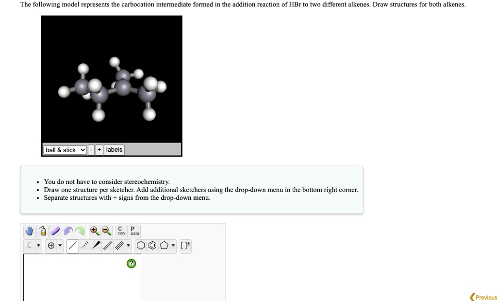 The following model represents the carbocation intermediate formed in the addition reaction of HBr to two different alkenes. Draw structures for both alkenes.
ball     stick  + labels
You do not have to consider stereochemistry.
Draw one structure per sketcher. Add additional sketchers using the drop-down menu in the bottom right corner.
Separate structures with + signs from the drop-down menu.