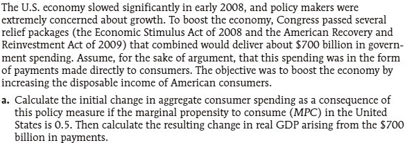 The U.S. economy slowed significantly in early 2008, and policy makers were extremely concerned about growth. To boost the economy, Congress passed several relief packages (the Economic Stimulus Act of 2008 and the American Recovery and Reinvestment Act of 2009) that combined would deliver about 700 billion in government spending. Assume, for the sake of argument, that this spending was in the form of payments made directly to consumers. The objective was to boost the economy by increasing the disposable income of American consumers.
a. Calculate the initial change in aggregate consumer spending as a consequence of this policy measure if the marginal propensity to consume (MPC) in the United States is 0.5. Then calculate the resulting change in real GDP arising from the700 billion in payments.