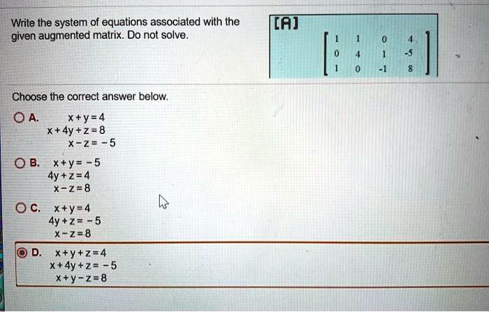 Write the system of equations associated with the given augmented matrix. Do not solve. [A] = [[1, 1, 0, 4], [0, 4, 1, -5], [1, 0, -1, 8]] Choose the correct answer below. A. x+y=4 x+4y+z=8 x-z=-5 B. x+y=-5 4y+z=4 x-z=8 C. x+y=4 4y+z=-5 x-z=8 D. x+y+z=4 x+4y+z=-5 x+y-z=8