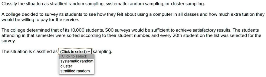 Classify the situation as stratified random sampling, systematic random sampling, or cluster sampling.

A college decided to survey its students to see how they felt about using a computer in all classes and how much extra tuition they would be willing to pay for the service.

The college determined that of its 10,000 students, 500 surveys would be sufficient to achieve satisfactory results. The students attending in that semester were sorted according to their student number, and every 20th student on the list was selected for the survey.

The situation is classified as sampling.
systematic random
cluster
stratified random