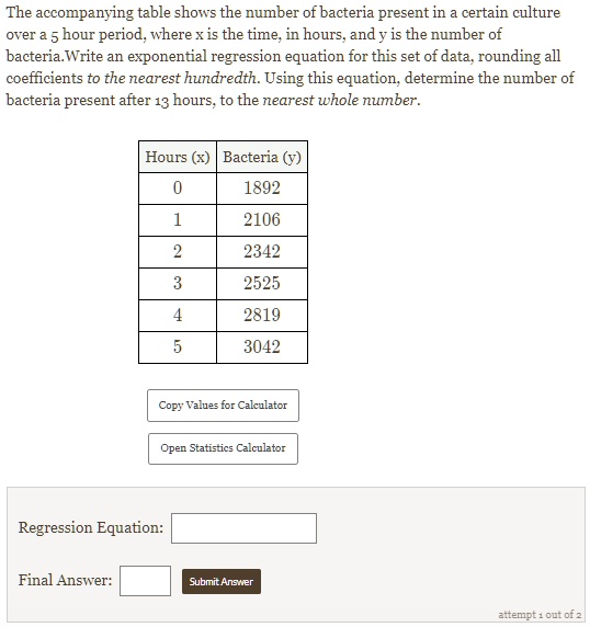 The accompanying table shows the number of bacteria present in a certain culture over a 5 hour period, where x is the time, in hours, and y is the number of bacteria. Write an exponential regression equation for this set of data, rounding all coefficients to the nearest hundredth. Using this equation, determine the number of bacteria present after 13 hours, to the nearest whole number.

Hours (x) | Bacteria (y)
0 | 1892
1 | 2106
2 | 2342
3 | 2525
4 | 2819
5 | 3042

Regression Equation:
Final Answer: