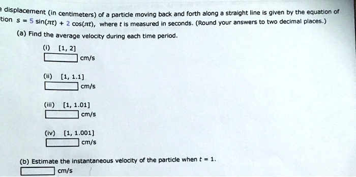 The displacement (in centimeters) of a particle moving back and forth along a straight line is given by the equation of motion s = 5 sin(π t) + 2 cos(π t), where t is measured in seconds. (Round your answers to two decimal places.)
(a) Find the average velocity during each time period.
(i) [1, 2]
 cm/s
(ii) [1, 1.1]
 cm/s
(iii) [1, 1.01]
 cm/s
(iv) [1, 1.001]
 cm/s
(b) Estimate the instantaneous velocity of the particle when t = 1.
 cm/s