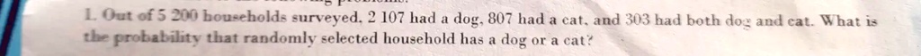 1. Out of 5 200 households surveyed, 2 107 had a dog, 807 had a cat, and 303 had both dog and cat. What is the probability that randomly selected household has a dog or a cat?