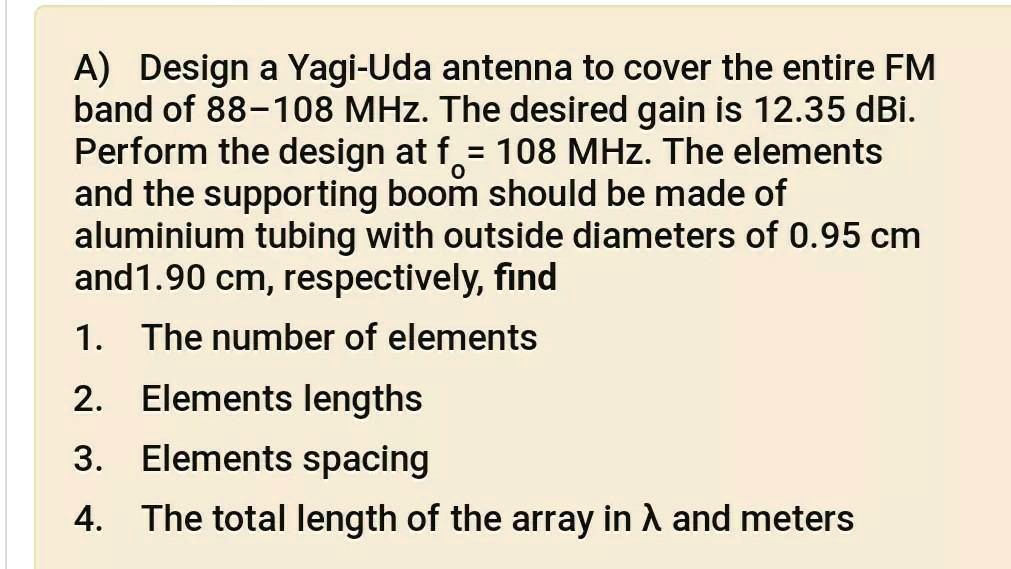A) Design a Yagi-Uda antenna to cover the entire FM band of 88-108 MHz. The desired gain is 12.35 dBi. Perform the design at fo = 108 MHz. The elements and the supporting boom should be made of aluminium tubing with outside diameters of 0.95 cm and 1.90 cm, respectively, find
1. The number of elements
2. Elements lengths
3. Elements spacing
4. The total length of the array in ? and meters