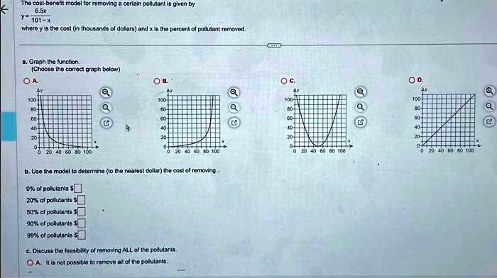 The cost-benefit model for removing a certain pollutant is given by
(6.5x)/(101 - x)
y = (6.5x)/(101 - x)
where y is the cost (in thousands of dollars) and x is the percent of pollutant removed.
a. Graph the function.
(Choose the correct graph below)
OA
OB.
OC.
OD.
100-
100-
100-
100-
80-
80-
80-
80-
60-
60-
60-
60-
40-
40-
40-
40-
20-
20-
20-
20-
0-
0 20 40 60 80 100
0 20 40 60 80 100
0 20 40 60 80 100
0 20 40 60 80 100
b. Use the model to determine (to the nearest dollar) the cost of removing...
0% of pollutants $
20% of pollutants $
50% of pollutants $
90% of pollutants $
99% of pollutants $
c. Discuss the feasibility of removing ALL of the pollutants.
A. It is not possible to remove all of the pollutants.