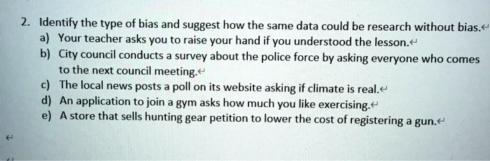 2. Identify the type of bias and suggest how the same data could be research without bias.
a) Your teacher asks you to raise your hand if you understood the lesson.
b) City council conducts a survey about the police force by asking everyone who comes
to the next council meeting.
c) The local news posts a poll on its website asking if climate is real.
d) An application to join a gym asks how much you like exercising.
e) A store that sells hunting gear petition to lower the cost of registering a gun.