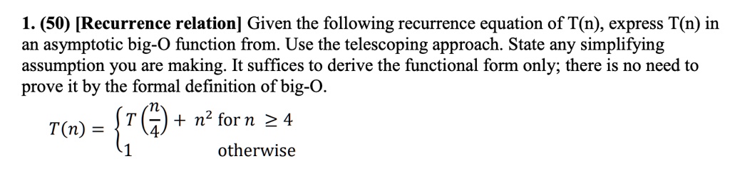 1. (50) [Recurrence relation] Given the following recurrence equation of T(n), express T(n) in an asymptotic big-O function from. Use the telescoping approach. State any simplifying assumption you are making. It suffices to derive the functional form only; there is no need to prove it by the formal definition of big-O.

    T(n) = 
    T((n)/(4)) + n^2    for  n ≥ 4 
    
    1    otherwise
