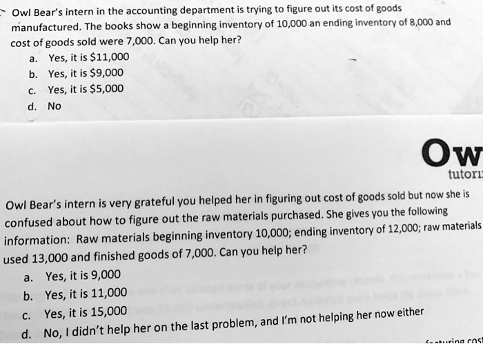Owl Bear's intern in the accounting department is trying to figure out its cost of goods
manufactured. The books show a beginning inventory of 10,000 an ending inventory of 8,000 and
cost of goods sold were 7,000. Can you help her?
a. Yes, it is 11,000
b. Yes, it is9,000
c. Yes, it is 5,000
d. No
Owl Bear's intern is very grateful you helped her in figuring out cost of goods sold but now she is
confused about how to figure out the raw materials purchased. She gives you the following
information: Raw materials beginning inventory 10,000; ending inventory of 12,000; raw materials
used 13,000 and finished goods of 7,000. Can you help her?
a. Yes, it is 9,000
b. Yes, it is 11,000
c. Yes, it is 15,000
d. No, I didn't help her on the last problem, and I'm not helping her now either