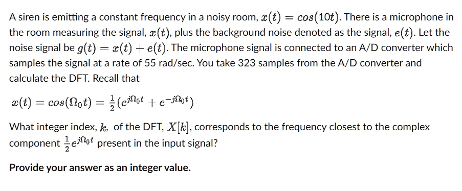 A siren is emitting a constant frequency in a noisy room, x(t) = cos(10t). There is a microphone in the room measuring the signal, x(t), plus the background noise denoted as the signal, e(t). Let the noise signal be g(t) = x(t) + e(t). The microphone signal is connected to an A/D converter which samples the signal at a rate of 55 rad/sec. You take 323 samples from the A/D converter and calculate the DFT. Recall that
x(t) = cos(Ω0 t) = (1)/(2) (e^jΩ0 t + e^-jΩ0 t)
What integer index, k, of the DFT, X[k], corresponds to the frequency closest to the complex component (1)/(2) e^jΩ0 t present in the input signal?
Provide your answer as an integer value.