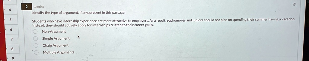 2
1 point
Identify the type of argument, if any, present in this passage:
Students who have internship experience are more attractive to employers. As a result, sophomores and juniors should not plan on spending their summer having a vacation.
Instead, they should actively apply for internships related to their career goals.
Non-Argument
Simple Argument
Chain Argument
Multiple Arguments
