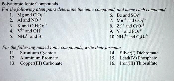 Polyatomic Ionic Compounds
For the following atom pairs determine the ionic compound, and name each compound
1. Mg and ClO31-
2. Al and NO31-
3. K and C2H3O21-
4. V3+ and OH1-
5. NH41+ and Br
6. Be and SO42-
7. Mn3+ and CO32-
8. Zr4+ and CrO42-
9. Y3+ and PO43+
10. NH41+ and C2O42-

For the following named ionic compounds, write their formulas
11. Strontium Cyanide
12. Aluminum Bromate
13. Copper(III) Carbonate
14. Silver(I) Dichromate
15. Lead(IV) Phosphate
16. Iron(III) Thiosulfate