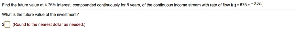 Find the future value at 4.75% interest, compounded continuously for 6 years, of the continuous income stream with rate of flow f(t) = 675 e ^ -0.02t. What is the future value of the investment? (Round to the nearest dollar as needed.)